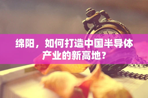 绵阳，如何打造中国半导体产业的新高地？