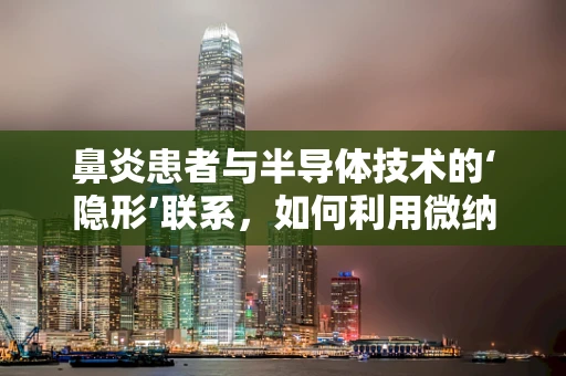 鼻炎患者与半导体技术的‘隐形’联系，如何利用微纳技术改善鼻腔环境？