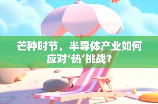 芒种时节，半导体产业如何应对‘热’挑战？