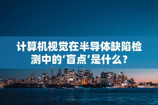 计算机视觉在半导体缺陷检测中的‘盲点’是什么？