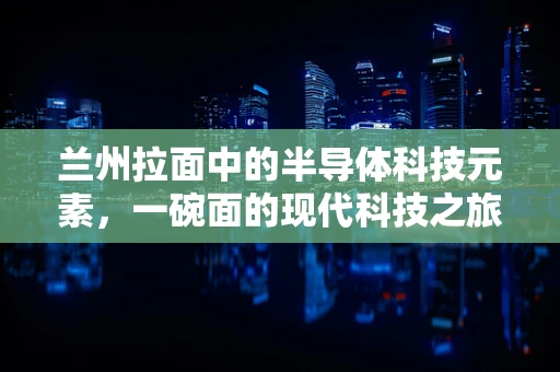兰州拉面中的半导体科技元素，一碗面的现代科技之旅