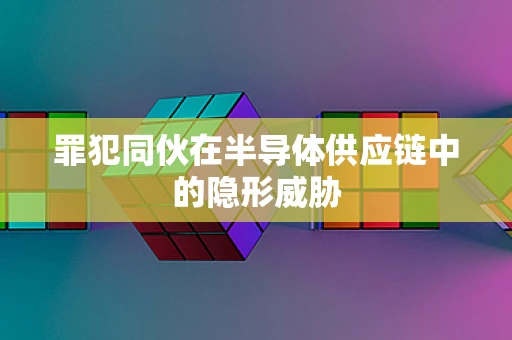 罪犯同伙在半导体供应链中的隐形威胁