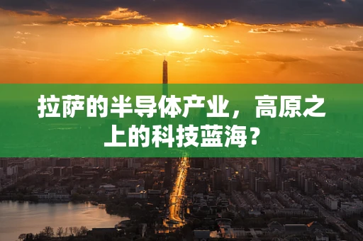 拉萨的半导体产业，高原之上的科技蓝海？