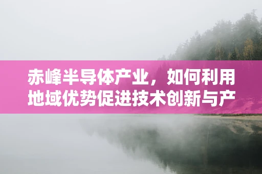 赤峰半导体产业，如何利用地域优势促进技术创新与产业升级？