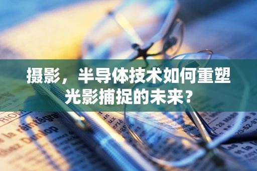 摄影，半导体技术如何重塑光影捕捉的未来？