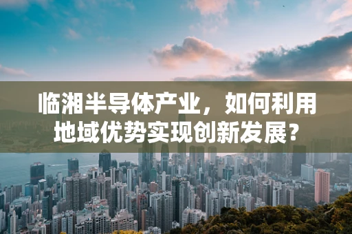 临湘半导体产业，如何利用地域优势实现创新发展？