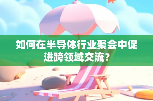 如何在半导体行业聚会中促进跨领域交流？