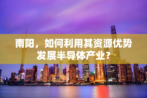 南阳，如何利用其资源优势发展半导体产业？