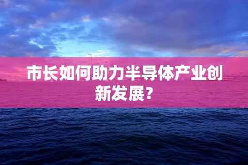 市长如何助力半导体产业创新发展？