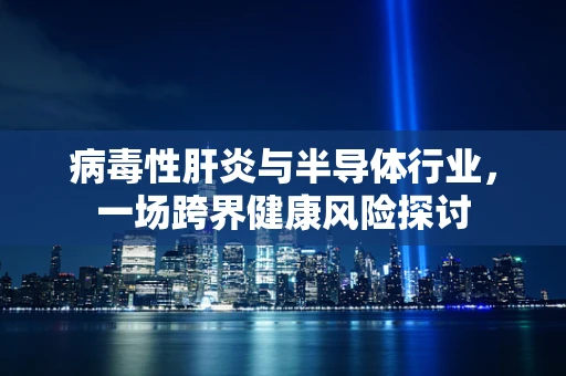 病毒性肝炎与半导体行业，一场跨界健康风险探讨