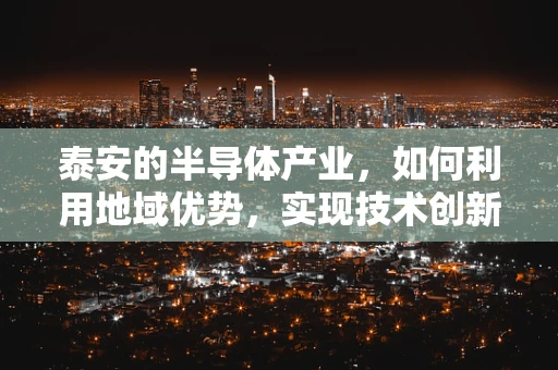 泰安的半导体产业，如何利用地域优势，实现技术创新与产业升级？