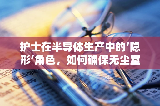 护士在半导体生产中的‘隐形’角色，如何确保无尘室环境的安全与健康？