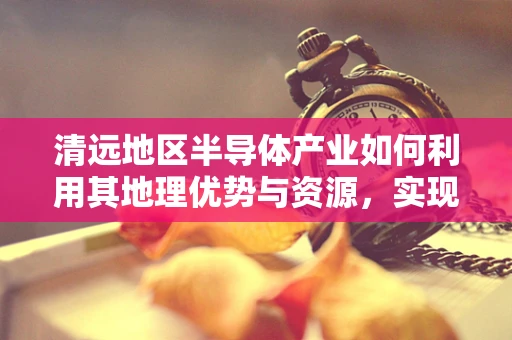 清远地区半导体产业如何利用其地理优势与资源，实现高质量发展？