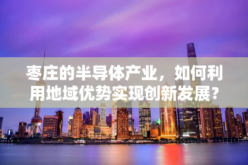 枣庄的半导体产业，如何利用地域优势实现创新发展？