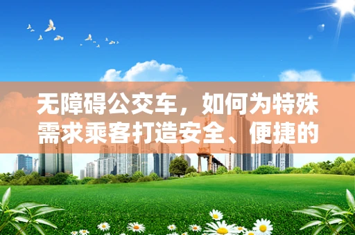 无障碍公交车，如何为特殊需求乘客打造安全、便捷的出行环境？