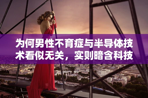 为何男性不育症与半导体技术看似无关，实则暗含科技之光？