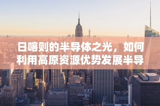 日喀则的半导体之光，如何利用高原资源优势发展半导体产业？