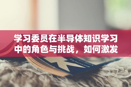 学习委员在半导体知识学习中的角色与挑战，如何激发团队的创新潜能？