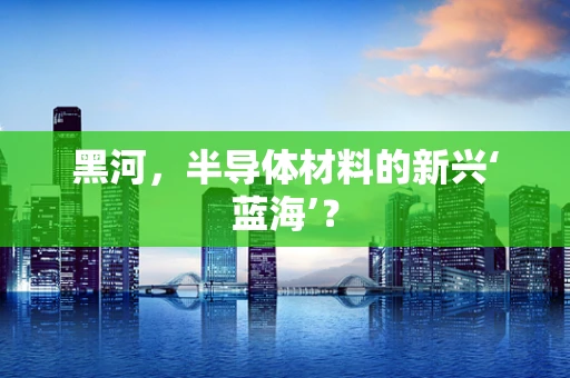 黑河，半导体材料的新兴‘蓝海’？