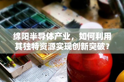 绵阳半导体产业，如何利用其独特资源实现创新突破？