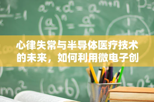 心律失常与半导体医疗技术的未来，如何利用微电子创新提升心脏健康监测？