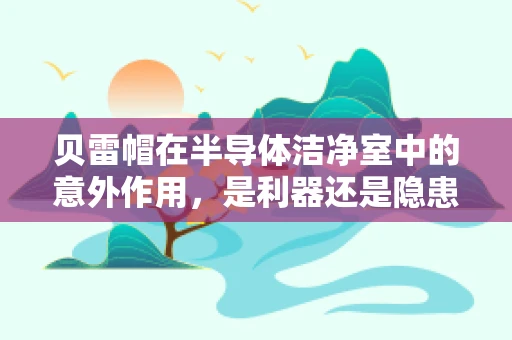 贝雷帽在半导体洁净室中的意外作用，是利器还是隐患？