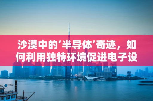 沙漠中的‘半导体’奇迹，如何利用独特环境促进电子设备创新？