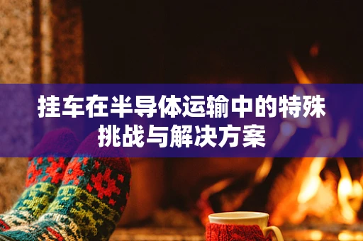 挂车在半导体运输中的特殊挑战与解决方案
