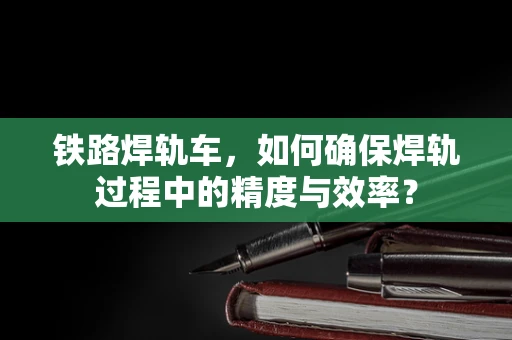 铁路焊轨车，如何确保焊轨过程中的精度与效率？