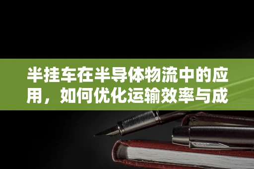 半挂车在半导体物流中的应用，如何优化运输效率与成本控制？