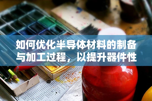 如何优化半导体材料的制备与加工过程，以提升器件性能？