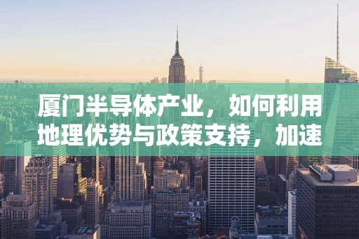 厦门半导体产业，如何利用地理优势与政策支持，加速技术创新与产业升级？