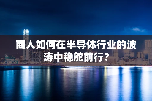 商人如何在半导体行业的波涛中稳舵前行？