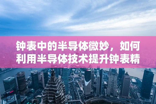 钟表中的半导体微妙，如何利用半导体技术提升钟表精度？