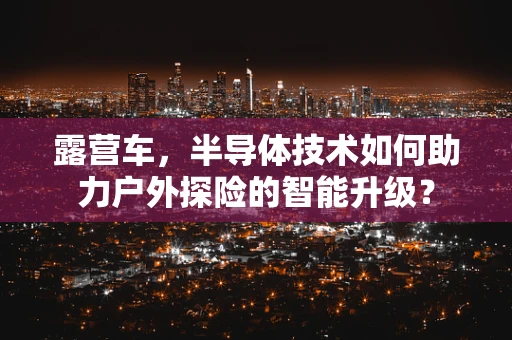 露营车，半导体技术如何助力户外探险的智能升级？