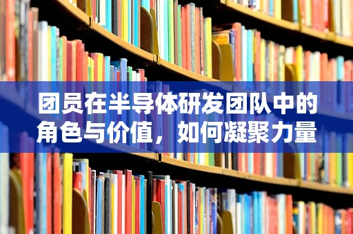 团员在半导体研发团队中的角色与价值，如何凝聚力量，共筑创新高地？
