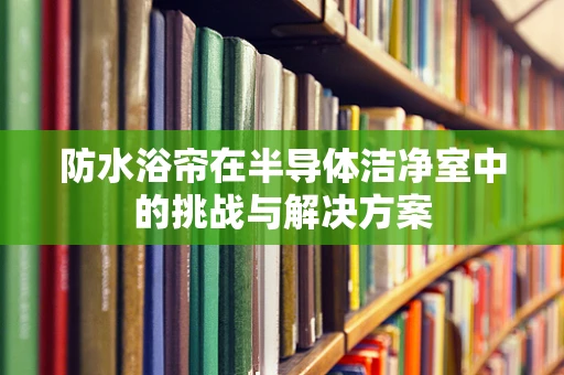 防水浴帘在半导体洁净室中的挑战与解决方案