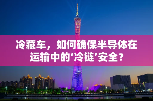 冷藏车，如何确保半导体在运输中的‘冷链’安全？