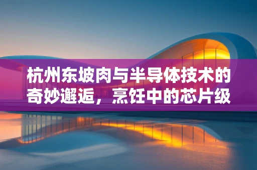 杭州东坡肉与半导体技术的奇妙邂逅，烹饪中的芯片级精准温控