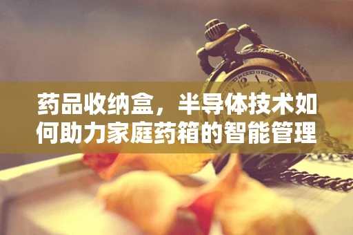 药品收纳盒，半导体技术如何助力家庭药箱的智能管理？