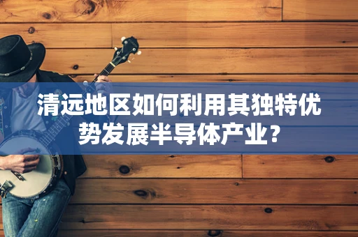 清远地区如何利用其独特优势发展半导体产业？