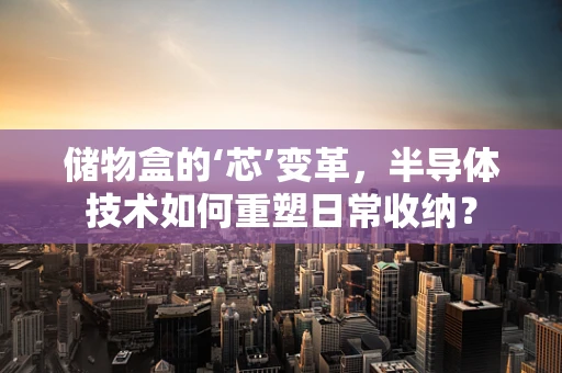 储物盒的‘芯’变革，半导体技术如何重塑日常收纳？