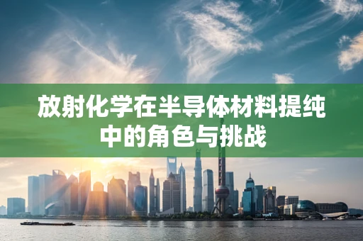 放射化学在半导体材料提纯中的角色与挑战
