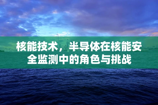 核能技术，半导体在核能安全监测中的角色与挑战