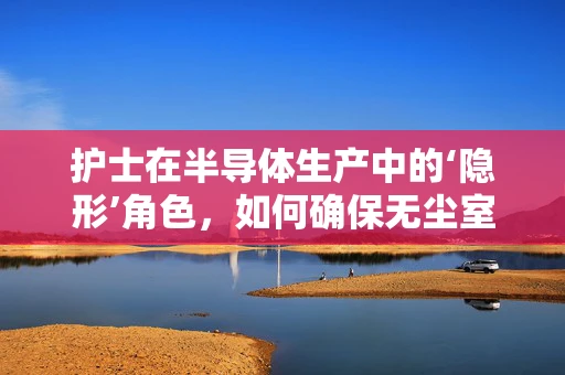 护士在半导体生产中的‘隐形’角色，如何确保无尘室环境的安全与卫生？