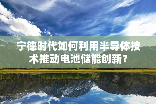 宁德时代如何利用半导体技术推动电池储能创新？
