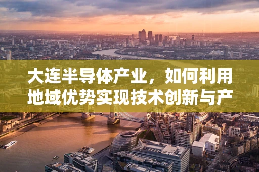 大连半导体产业，如何利用地域优势实现技术创新与产业升级？