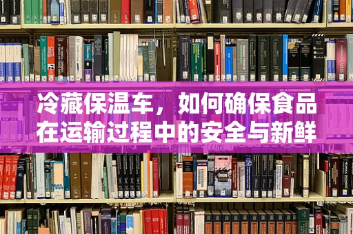 冷藏保温车，如何确保食品在运输过程中的安全与新鲜？