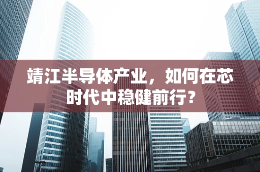 靖江半导体产业，如何在芯时代中稳健前行？