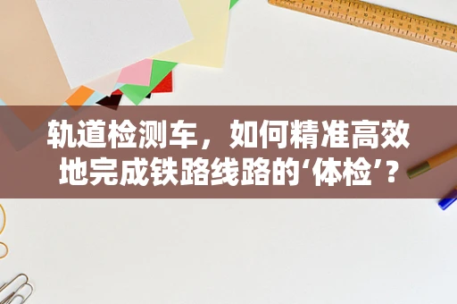 轨道检测车，如何精准高效地完成铁路线路的‘体检’？